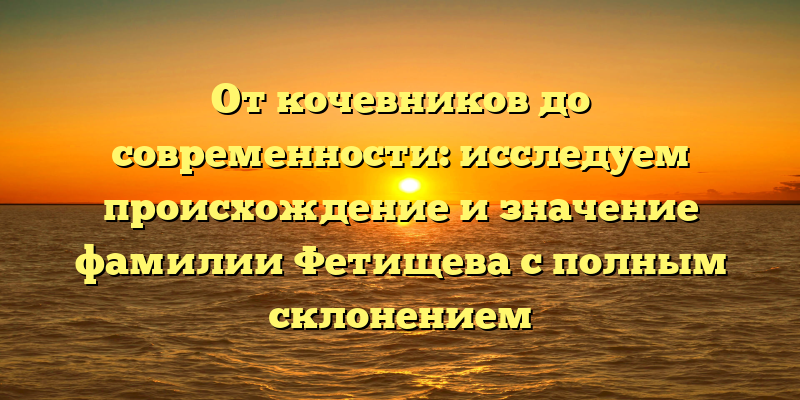 От кочевников до современности: исследуем происхождение и значение фамилии Фетищева с полным склонением