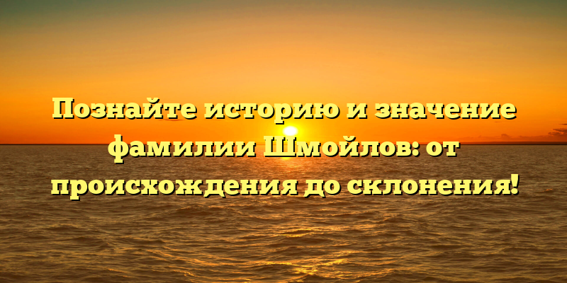 Познайте историю и значение фамилии Шмойлов: от происхождения до склонения!