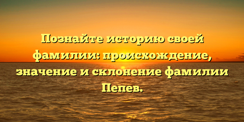 Познайте историю своей фамилии: происхождение, значение и склонение фамилии Пепев.