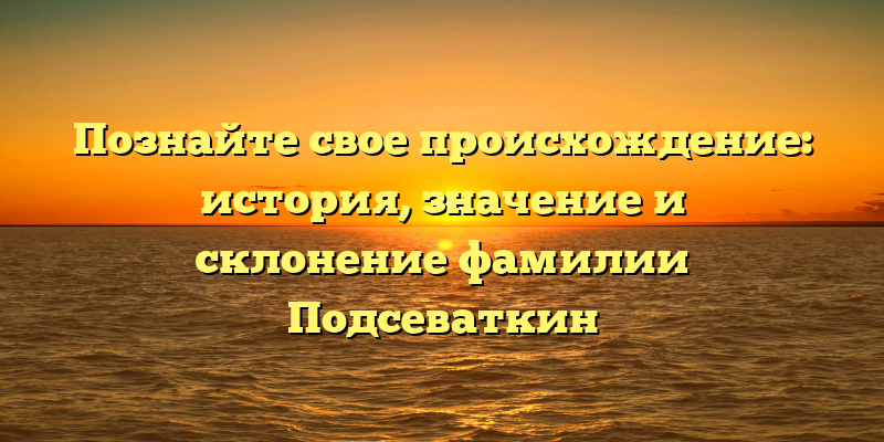 Познайте свое происхождение: история, значение и склонение фамилии Подсеваткин