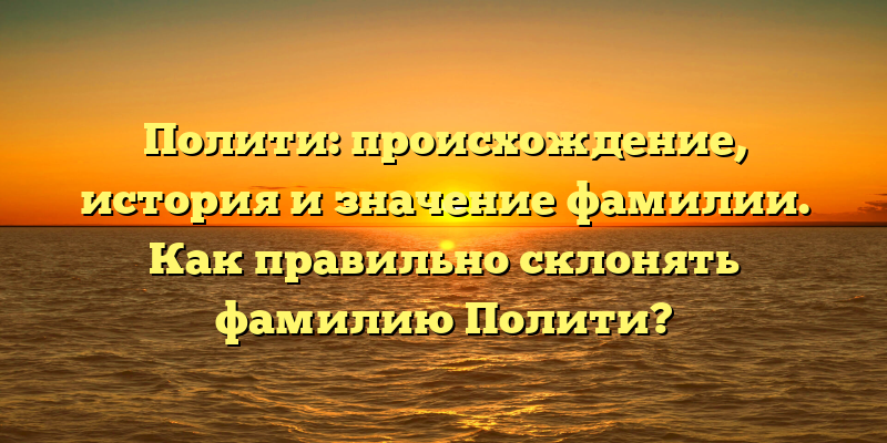 Полити: происхождение, история и значение фамилии. Как правильно склонять фамилию Полити?
