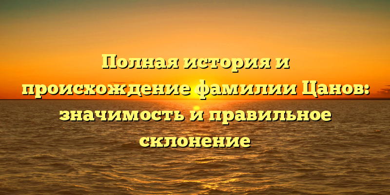 Полная история и происхождение фамилии Цанов: значимость и правильное склонение