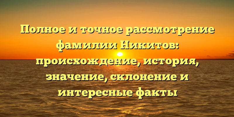 Полное и точное рассмотрение фамилии Никитов: происхождение, история, значение, склонение и интересные факты
