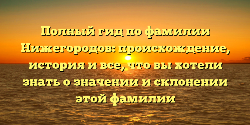Полный гид по фамилии Нижегородов: происхождение, история и все, что вы хотели знать о значении и склонении этой фамилии