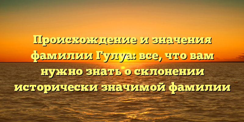 Происхождение и значения фамилии Гулуа: все, что вам нужно знать о склонении исторически значимой фамилии