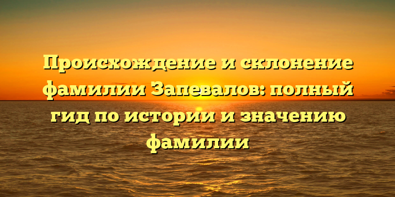 Происхождение и склонение фамилии Запевалов: полный гид по истории и значению фамилии