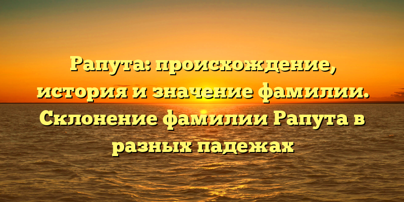 Рапута: происхождение, история и значение фамилии. Склонение фамилии Рапута в разных падежах