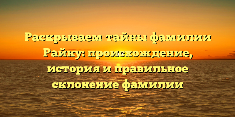 Раскрываем тайны фамилии Райку: происхождение, история и правильное склонение фамилии