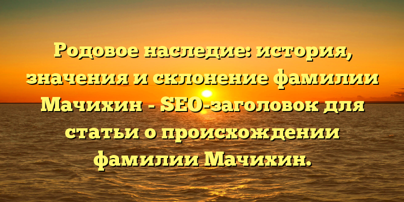 Родовое наследие: история, значения и склонение фамилии Мачихин - SEO-заголовок для статьи о происхождении фамилии Мачихин.