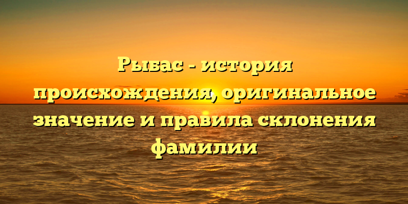 Рыбас - история происхождения, оригинальное значение и правила склонения фамилии