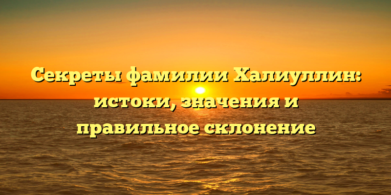Секреты фамилии Халиуллин: истоки, значения и правильное склонение