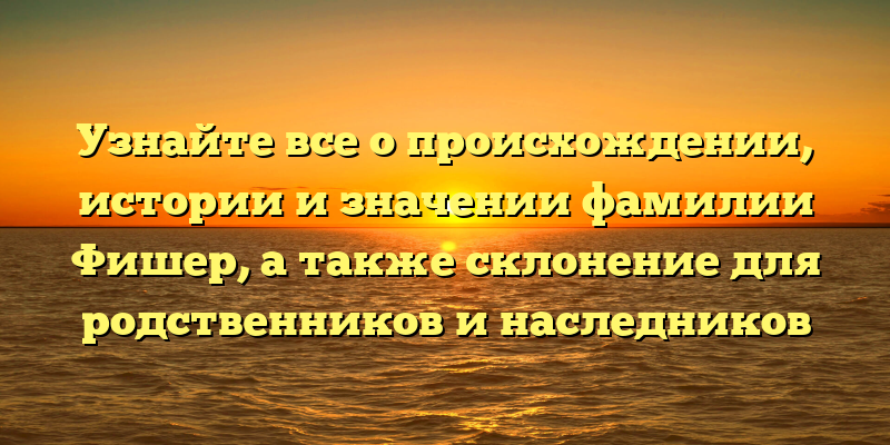 Узнайте все о происхождении, истории и значении фамилии Фишер, а также склонение для родственников и наследников