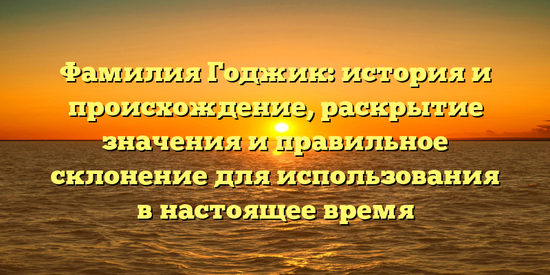 Фамилия Годжик: история и происхождение, раскрытие значения и правильное склонение для использования в настоящее время