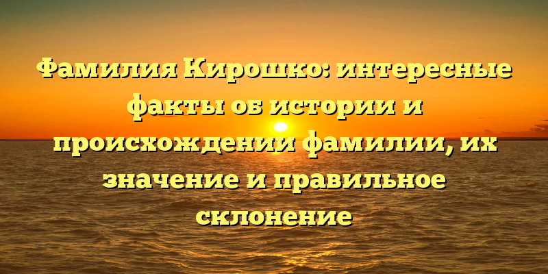 Фамилия Кирошко: интересные факты об истории и происхождении фамилии, их значение и правильное склонение