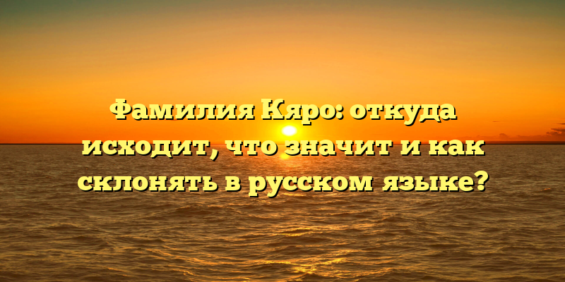 Фамилия Кяро: откуда исходит, что значит и как склонять в русском языке?