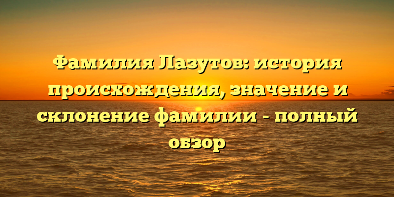 Фамилия Лазутов: история происхождения, значение и склонение фамилии - полный обзор