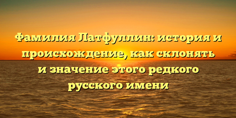 Фамилия Латфуллин: история и происхождение, как склонять и значение этого редкого русского имени