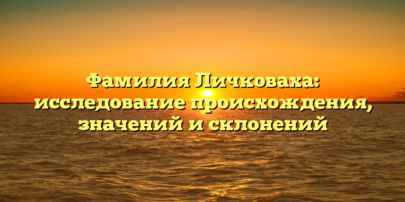 Фамилия Личковаха: исследование происхождения, значений и склонений