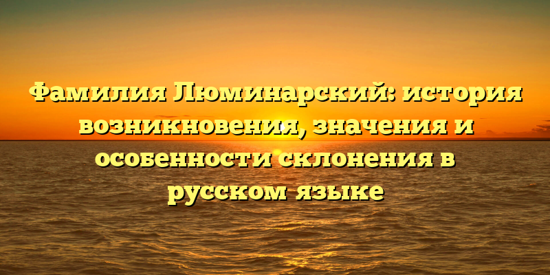Фамилия Люминарский: история возникновения, значения и особенности склонения в русском языке