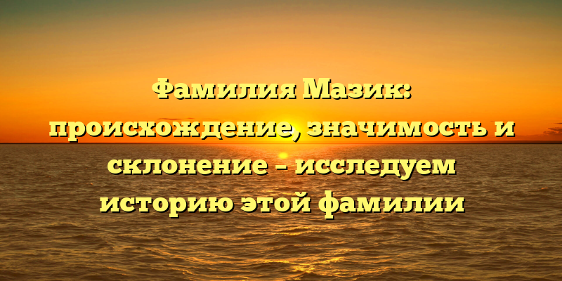 Фамилия Мазик: происхождение, значимость и склонение – исследуем историю этой фамилии