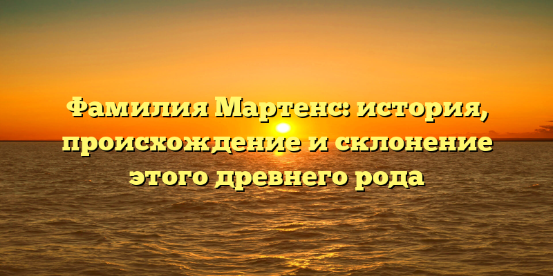 Фамилия Мартенс: история, происхождение и склонение этого древнего рода
