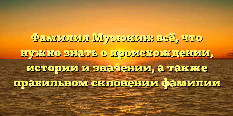 Фамилия Музюкин: всё, что нужно знать о происхождении, истории и значении, а также правильном склонении фамилии
