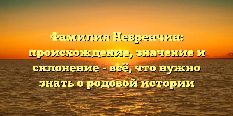 Фамилия Небренчин: происхождение, значение и склонение - всё, что нужно знать о родовой истории
