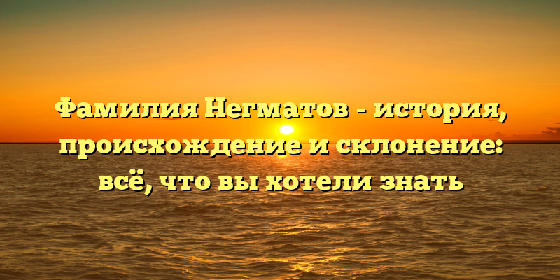 Фамилия Негматов - история, происхождение и склонение: всё, что вы хотели знать