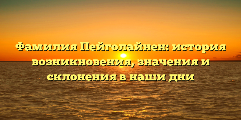 Фамилия Пейголайнен: история возникновения, значения и склонения в наши дни