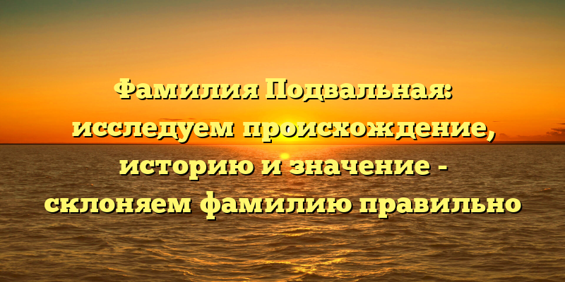 Фамилия Подвальная: исследуем происхождение, историю и значение - склоняем фамилию правильно