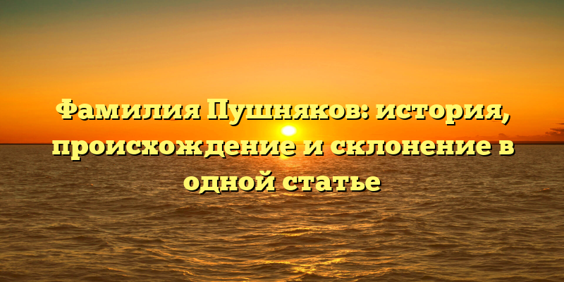 Фамилия Пушняков: история, происхождение и склонение в одной статье