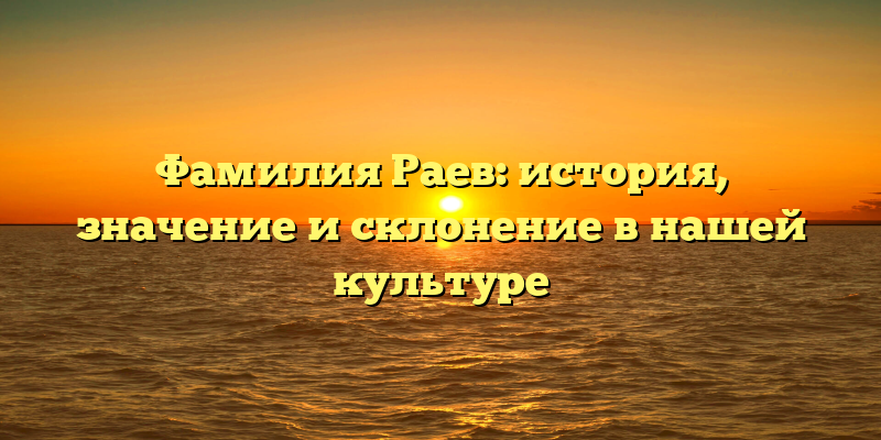 Фамилия Раев: история, значение и склонение в нашей культуре