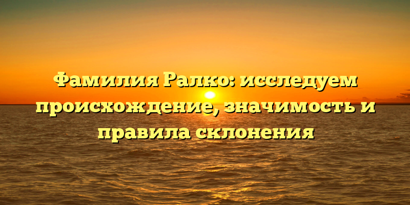 Фамилия Ралко: исследуем происхождение, значимость и правила склонения