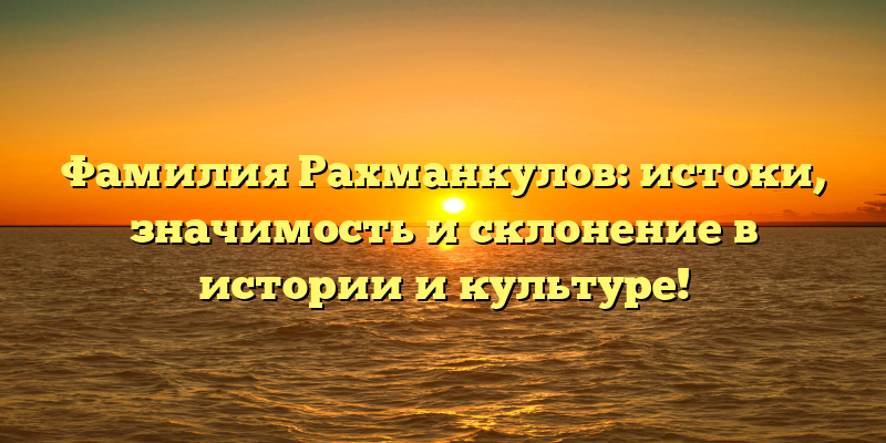 Фамилия Рахманкулов: истоки, значимость и склонение в истории и культуре!