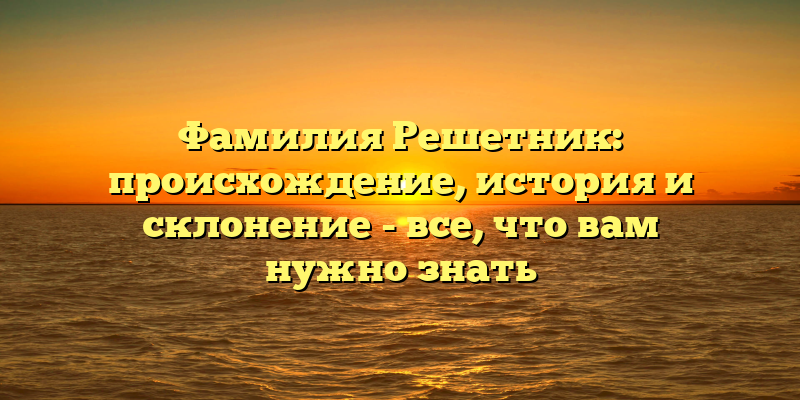 Фамилия Решетник: происхождение, история и склонение - все, что вам нужно знать