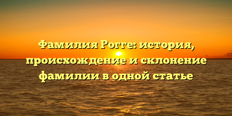 Фамилия Рогге: история, происхождение и склонение фамилии в одной статье