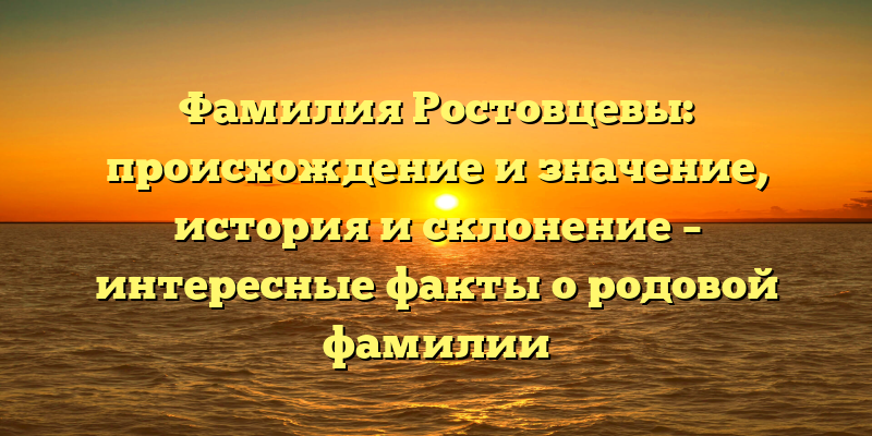 Фамилия Ростовцевы: происхождение и значение, история и склонение – интересные факты о родовой фамилии