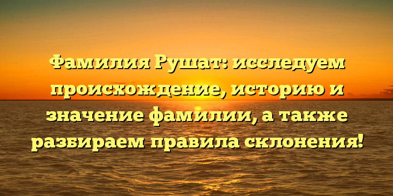 Фамилия Рушат: исследуем происхождение, историю и значение фамилии, а также разбираем правила склонения!