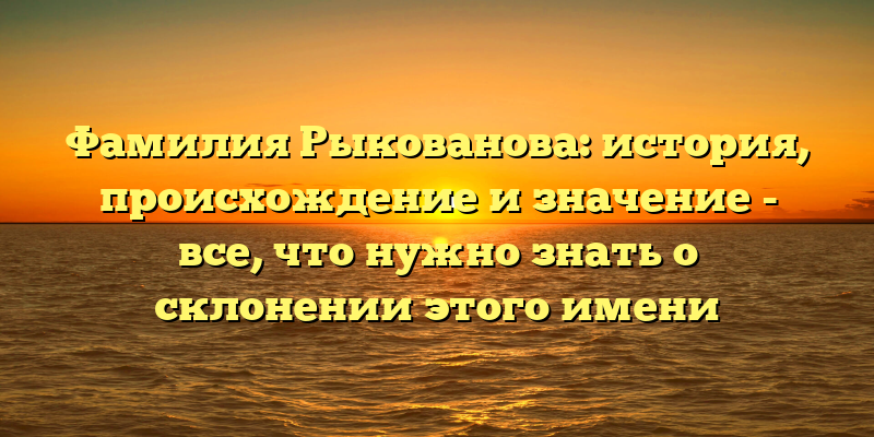Фамилия Рыкованова: история, происхождение и значение - все, что нужно знать о склонении этого имени