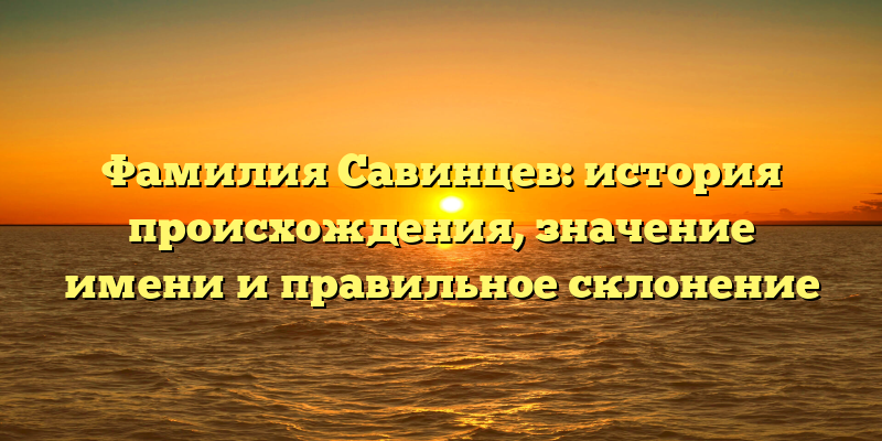 Фамилия Савинцев: история происхождения, значение имени и правильное склонение