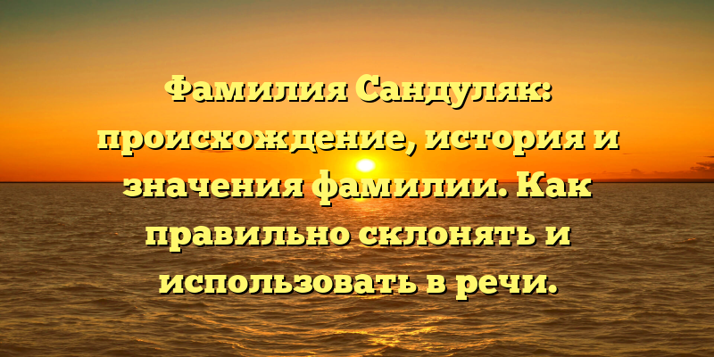 Фамилия Сандуляк: происхождение, история и значения фамилии. Как правильно склонять и использовать в речи.