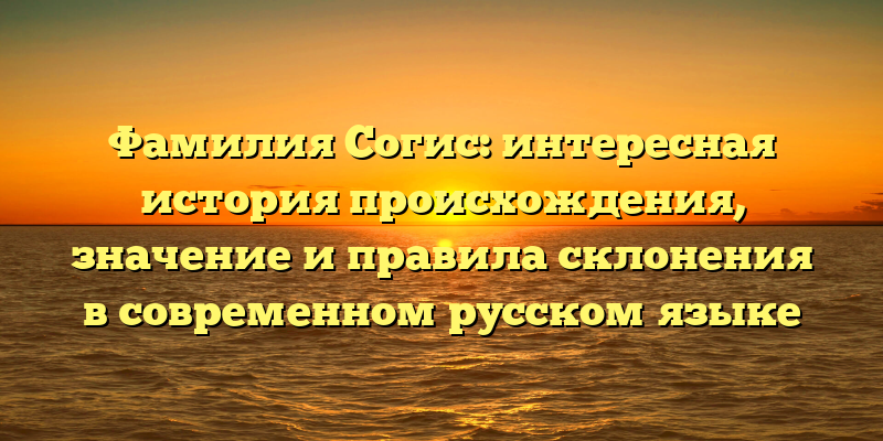 Фамилия Согис: интересная история происхождения, значение и правила склонения в современном русском языке