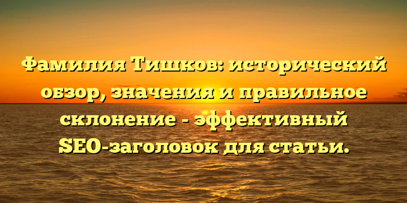 Фамилия Тишков: исторический обзор, значения и правильное склонение - эффективный SEO-заголовок для статьи.