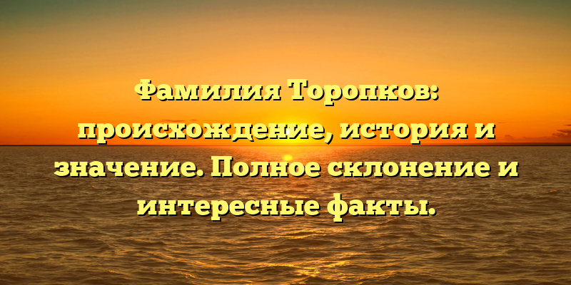 Фамилия Торопков: происхождение, история и значение. Полное склонение и интересные факты.