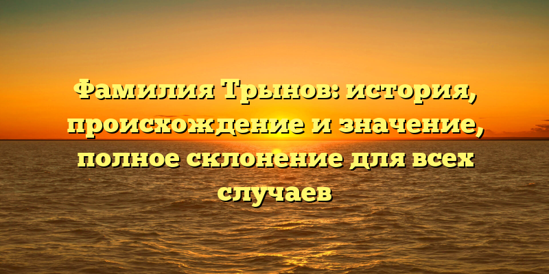 Фамилия Трынов: история, происхождение и значение, полное склонение для всех случаев