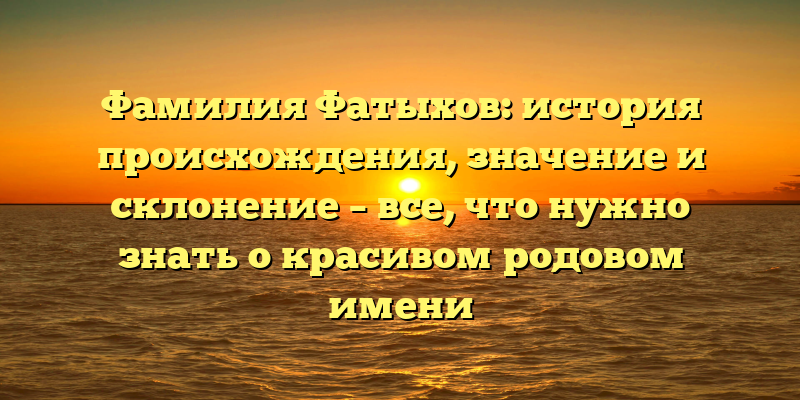 Фамилия Фатыхов: история происхождения, значение и склонение – все, что нужно знать о красивом родовом имени