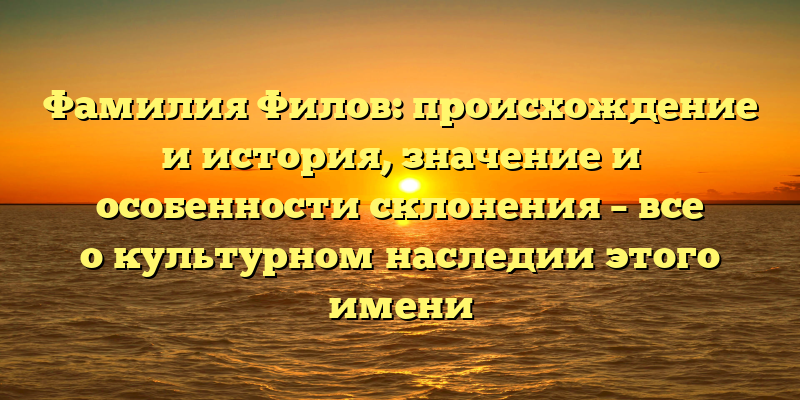 Фамилия Филов: происхождение и история, значение и особенности склонения – все о культурном наследии этого имени