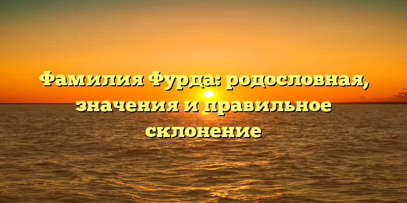 Фамилия Фурда: родословная, значения и правильное склонение