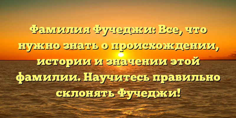 Фамилия Фучеджи: Все, что нужно знать о происхождении, истории и значении этой фамилии. Научитесь правильно склонять Фучеджи!