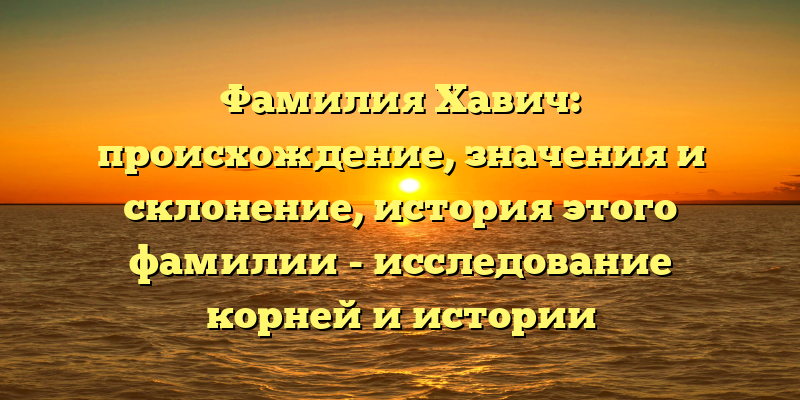 Фамилия Хавич: происхождение, значения и склонение, история этого фамилии - исследование корней и истории прибалтийской фамилии.